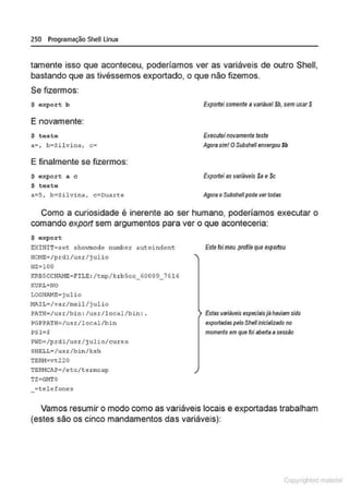 250 Programação SheULinux
tamente isso que aconteceu, poderíamos ver as variáveis de outro Shell,
bastando que as tivéssemos exportado, o que não fizemos.
Se fizermos:
$ oxpor t b
E novamente:
$ teste
a.• , b•Sil vina, c•
E finalmente se fizermos:
$ expor e a c
$ teste
a:5, b:Silvina, c:Ouarte
Exporleisomente a variável Sb, sem usarS
Executeinovamente teste
Agor/J sim! OSubshellenxergou $b
Exporlei asvariáveis $a e$c
Agora oSubshe/1pode ver todas
Como a curiosidade é inerente ao ser humano, poderíamos executar o
comando export sem argumentos para ver o que aconteceria:
$ export
EXHIIT~set showmodc number autoindent
HCME•/prdl/usr/j ulio
HZ= lOO
KRBSCCNiMB&F!LE : /tmp/krbScc_60009_7616
KURL•NO
LOGl·lAME;julio
I•!AIL•/var/mail/j ulio
P.>.TH;/u.sr/bin: /u.sr/local/bin: .
PGPP.>.TH=/usr/local/bin
PSl=$
~NO=/prdl/usr/julio/curso
SHELL~ /usr /b in /ksh
TERH=vt220
TERNCA?=/eee/terrnc<>p
TZ=GI1TO
=telefones
Este foimoo .(>ronte<)CJe expottou
Estas variáveis especiaisj8haViam sido
exportadaspelo Slrelllníciatizado no
momento em que foi aberta asessão
Vamos resumir o modo como as variáveis locais e exportadas trabalham
(estes são os cinco mandamentos das variáveis):
Copyr ht
 