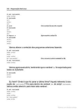 252 Programação SheULinux
$ cat variandol
echo a<=$11 :
$ var i ando
a~xx :
a-·
-.
$ a=lO
$ variando
a• :
$ oxport a
S variando
a=lO:
a=xx :
a=xx:
Crieia variâvel Samas não a exportei
Agora exportei a variável Sa
Vamos alterar o conteúdo dos programas anteriores fazendo:
$ cat variando
echo a=$a:
a=r.r.
echo a=sa:
b= ' variandol ·
$ c a t variandol
echo a=Sa :
Estou colocando asaldade variandof em $b
Vamos agora executá-lo, lembrando que a variável sa foi exportada para
todos os Subshells:
$ variando
a=lO :
a=xx:
Eu hein!!! Onde é que foi parar a última linha? Aquela referente à exe-
cução de variandol? Foi para dentro da variável sb do script variando.
Vamos então alterá-lo para listar esta variável:
$ c a t vax-iando
echo a=Sa :
a•xx
echo a<=$a :
b= ' variandol '
echo b=$b
1latcna com d r bS utor<t
 