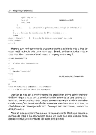 254 Programação Shell Linux
tput cup 2 1 3 5
<:pu el
c ontinue
Apagando apergunta
fi
exi t 1 ~Jandonou o programa entao c odigo de retorno = 1
fi
# . • . Rot i na de vel:ificac ao de D
V e Cri t i ca . . .
b.reak
clone > / dev/ t t y
echo $Nat .ri c
exit O
# A saída de todo o l oop s era' na t ela
Repare que, no fragmento de programa citado, a saída de todo o loop do
•
.vh ile está redirecionada para / d ev /tt y . Se não estivesse, todos echo e
tpu t cup iriam para a variável $matr ic do programa a seguir.
$ cat funcionario
#
# Le Dados dos Funcionarios
#
cl ear
if Nat .ric = ' lematric·
t hen
el se
e xit
fi
echo "A Nat ricul a i nformada foi $Natri c "
# . . . Le os out ros dados do empregado
Os dois pontos (.) é o Comando Nulo
Apesar de não ser a melhor forma de programar, serve como exemplo
didático, já que o then do if anterior contém somente os dois pontos (: > .
Isso se chama comando nulo, porque serve somente para indicar a ausên-
cia de instruções, isto é, se não houvesse nada entre o t he n e o else, o
She/1 daria uma mensagem de erro. Para que isso não ocorra, usamos os
dois pontos (: l
Veja só este programinha que eu fiz para ambiente Bash que recebe o
número da linha e da coluna bem como um texto que será exibido nesta
posição e devolve o conteúdo lido após este prompt:
Material com direitos autorais
 