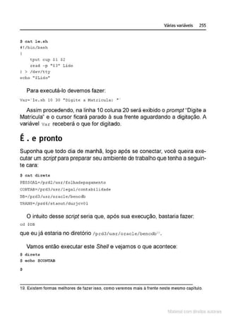 $ cat l e.sh
~ ! /bin/ba.sh
' tput cup Sl $2
read -p "$3 " Lido
) > /dev/tty
echo " $Li do"
Para executá-lo devemos fazer:
va.cg' l e . sh 10 30 "Digite a Nat.ricula : • ·
Várias variáveis 255
Assim procedendo, na linha 10 coluna 20 será exibido o prompt"Digite a
Matricula" e o cursor ficará parado à sua frente aguardando a digitação. A
variável var receberá o que for digitado.
..
E. e pronto
Suponha que todo dia de manhã, logo após se conectar, você queira exe-
cutar um script para preparar seu ambiente de trabalho que tenha aseguin-
te cara:
$ ca.t direts
PeSSOALg/prd2/usr /folhadepagarnento
CON
TAB=/prd3/usr/legal/contabilidade
DB=/pr d3/u3r/oracle/bencdb
TRANS~ Ip rd4/s t aout/d ur j cv01
O intuito desse script seria que, após sua execução, bastaria fazer:
cd $08
que eu já estaria no diretório /prd3/usr/oracle/bencdb1 •
Vamos então executar este She/1 e vejamos o que acontece:
$ direts
$ ocho $CONTAB
$
19. Existem formas melhores de fazer isso, como veremos mais à frente neste mesmo capitulo.
1latcna com d r bS utor<t
 