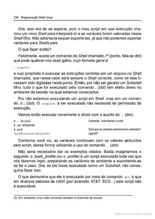 256 Programação SheU Linux
Ora, isso era de se esperar, pois o meu script em sua execução cha-
mou um novo Shefl para interpretá-lo e as variáveis foram valoradas nesse
She/1 filho. Não adiantaria sequer exportá-las, já que não podemos exportar
variáveis para She//s pais.
O que fazer então?
Felizmente, existe um comando do Shel/ chamado •20
(ponto, fala-se dot)
que pode quebrar-nos esse galho, cujo formato geral é:
. arquivo
e cujo propósito é executar as instruções contidas em um arquivo no She/1
chamador, que nesse caso será sempre o She/1 corrente, como se elas ti-
vessem sido digitadas neste ponto. Então, por não ser gerado um Subshe/1
filho, tudo o que for executado pelo comando . (dof) tem efeito direto no
ambiente da sessão na qual estamos. conectados.
Por não estarmos executando um scripf em She/1, mas sim um coman-
do, o • (dot), O arquivo a ser executado não necessita ter permissão de
execução.
Vamos então executar novamente o direts com o auxílio do . (dot):
$ . direta
$ cd $TRANSM
$ pwd
/prd~/5taout/durjcv0l
Comando . executando oscript
Será que as variáveispermanecem valoradas?
/uppiiii!!!
Conforme você viu, as variáveis continuam com os valores atribuídos
pelo script, dessa forma validando o uso do comando . (dot).
Não seria necessário dar os exemplos citados. Basta imaginarmos o
seguinte: o .bash_profile (ou o .profile) é um script executado toda vez que
nós fazemos login, preparando as variáveis de ambiente e exportando-as
se for o caso. Ora, se ele fosse executado como um Subshe/1, não conse-
guiria fazer isso.
O que demonstra que ele é executado por meio do comando dot é que
em diversos sabores de UNIX (por exemplo: AT&T, SCO...) este script não
é executável.
20. Em ambiente Linux este comando tambêm ê chamado de source
1latcna com d r bS utor<t
 