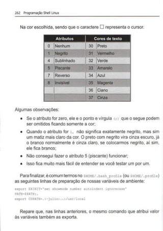 262 Programação Shell Linux
Na cor escolhida, sendo que o caractere O representa o cursor.
1
4 32
5 33
7 34
8 35
36
Algumas observações:
• Se o atributo for zero, ele e o ponto e vírgula (; > que o segue podem
ser omitidos ficando somente a cor;
• Quando o atributo for 1, não significa exatamente negrito, mas sim
um matiz mais claro da cor. O preto com negrito vira cinza escuro, já
o branco normalmente é cinza claro, se colocarmos negrito, aí sim,
ele fica branco;
• Não consegui fazer o atributo 5 (piscante) funcionar;
• Isso fica muito mais fácil de entender se você testar um por um.
Para finalizar, é comum termos no SHOME/ .bash_profile (ou SHOME/ .profile)
as seguintes linhas de preparação de nossas variáveis de ambiente:
export EXINIT= 'set showmode number autoindent ignorecase '
PATH~$PATH : .
export CDPATH=.: •julio: .. :/usr/local
Repare que, nas linhas anteriores, o mesmo comando que atribui valor
às variáveis também as exporta.
 