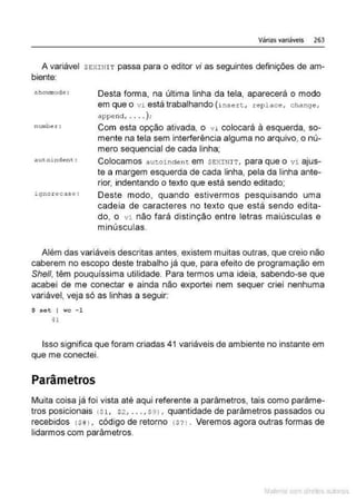 Várias variáveis 263
A variável SEXINIT passa para o editor vi as seguintes definições de am-
biente:
sho...nnode :
numh~ .r :
igno.rec.ase :
Desta forma, na última linha da tela, aparecerá o modo
em que o vi está trabalhando (insert, repl ace, change.
append , .... ) ;
Com esta opção ativada, o v i colocará à esquerda, so-
mente na tela sem interferência alguma no arquivo, o nú-
mero sequencial de cada linha;
Colocamos autoinden t em SEXINI T , para que o vi ajus-
te a margem esquerda de cada linha, pela da linha ante-
rior, indentando o texto que está sendo editado;
Deste modo, quando estivermos pesquisando uma
cadeia de caracteres no texto que está sendo edita-
do, o vi não fará distinção entre letras maiúsculas e
minúsculas.
Além das variáveis descritas antes, existem muitas outras. que creio não
caberem no escopo deste trabalho já que. para efeito de programação em
She/1, têm pouquíssima utilidade. Para termos uma ideia. sabendo-se que
acabei de me conectar e ainda não exportei nem sequer criei nenhuma
variável, veja só as linhas a seguir:
$ set I wc -1
41
Isso significa que foram criadas 41 variáveis de ambiente no instante em
que me conectei.
Parâmetros
Muita coisa já foi vista até aqui referente a parâmetros, tais como parâme-
tros posicionais (Sl, s2, . . . , S9J , quantidade de parâmetros passados ou
recebidos ( $# J, código de retorno ( $'!l. Veremos agora outras formas de
lidarmos com parâmetros.
Mate com d re l s 1 • s
 