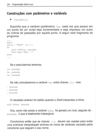 264 Programação Shell Unux
Construções com parâmetros e variáveis
• S(parfunetrol
Suponha que a variável (parâmetro) Num cada vez que passar em
um ponto de um script seja incrementada e seja impresso um aviso
do ordinal de passadas por aquele ponto. A seguir este fragmento de
programa:
Num~l
while ( "SNum" - le 3 ]
do
echo S(Num)a . passada
Num•"expr $Num+ 1'
done
Se o executarmos teremos:
la . passada
2a . passada
3a. passada
Se não colocássemos a variável Num entre chaves <( 1) viria:
passada
passada
passada
O resultado anterior foi obtido quando o Shell interpretou a linha:
echo $Numa . passada
Ora, como não existe a variável Numa, foi gerado um nulo, seguido de .
passada , o que é totalmente indesejável.
Concluimos então que as chaves <11l devem ser usadas para evitar
uma eventual interpretação errônea do nome de variáveis causada pelos
caracteres que seguem o seu nome.
 