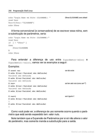 266 Programação Shell Linux
echo "Login Natr..e em SSit e (S LOG!-J
AMt: ) : ..
read Use1;
User =$ {User: - • SLOCNI>J-IE" J
echo $Us e r
OfereciSLOGNAME como defauN
A forma convencional (e conservadora) de se escrever essa rotina, sem
a substituição de parâmetros, seria:
ec ho "Login Name em SSi te ($LOGUAI'-1E ~ : ..
r ead User
1f [ ! "$User" )
t hen
$Use t=$LOGN!l1E
li
echo $Use.r
Para entender a diferença de uso entre Slparârne t ro- valor) e
s(par funet ro :-valor}, vamos ver os exemplos a seguir:
Exemplos:
$ unsc t va.r
$ echo ${var:-Variável não definida}
variável nao de f ifü da
$ echo ${var- Vari ável não defini da}
Vari ável nao defi nida
$ var=
$ ocho $(var: - Variâvel não definida}
Vari ável não def i nida
$ echo $ ( var-VAri~vel nio definida}
$ var-l
$ e c ho $(var:-var iável não definida}
1
$ e cho ${var- Variãvel não definida}
1
varnão exisle
variem valorrnJio (como var-'7
varé igual • 1
Como você pode ver, a diferença de uso somente ocorre quando o parâ-
metro que está sendo expandido tem valor nulo.
Note tambêm que a Expansão de Parâmetros por si só não altera o valor
do parâmetro. mas somente manda a substituição para a saída.
~1atcria com d r bs auto a.~s
 