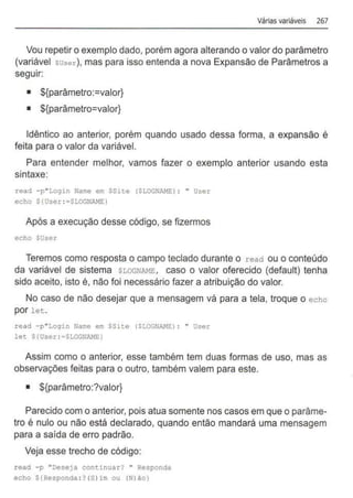 Várias variáveis 267
Vou repetir o exemplo dado, porém agora alterando o valor do parâmetro
(variável suse.r), mas para isso entenda a nova Expansão de Parâmetros a
seguir:
• ${parâmetro:=valor}
• ${parâmetro=valor}
Idêntico ao anterior, porém quando usado dessa forma, a expansão é
feita para o valor da variável.
Para entender melhor, vamos fazer o exemplo anterior usando esta
sintaxe:
read -p"Login Name em SSite (SLOGNAME:) : " User
echo $(User:=$LOGNAME:)
Após a execução desse código, se fizermos
echo $User
Teremos como resposta o campo teclado durante o read ou o conteúdo
da variável de sistema SLOGNAME, caso o valor oferecido (default) tenha
sido aceito, isto é, não foi necessário fazer a atribuição do valor.
No caso de não desejar que a mensagem vá para a tela, troque o echo
por let.
read -p"Login Name em SSite (SLOGNAME:) : " User
let ${User : =$LOGN~ffi)
Assim como o anterior, esse também tem duas formas de uso, mas as
observações feitas para o outro, também valem para este.
• ${parâmetro:?valor}
Parecido com o anterior, pois atua somente nos casos em que o parâme-
tro é nulo ou não está declarado, quando então mandará uma mensagem
para a saída de erro padrão.
Veja esse trecho de código:
read -p "Deseja con~inuar? " Responda
echo ${Responda: ?(S)im ou {N)âo)
 