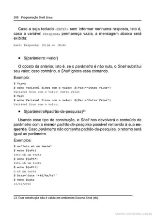 268 Programação Shell Linux
Caso a seja teclado <ENTBR> sem informar nenhuma resposta, isto é,
caso a variável $Responda permaneça vazia, a mensagem abaixo será
exibida:
ba~h : Respo nda : (S}im o u (N)ào
• ${parâmetro:+valor}
O oposto da anterior, isto é, se o parâmetro é não nulo, o She/1 substitui
seu valor; caso contrário, o She/1 ignora esse comando.
Exemplo:
$ va.r=x
$ echo Vari avel f i cou com o valor : $ { Var:+"Outro Val or .. }
variavel ficou com o valor : Outro val o r
$ Var=
$ echo Vari avel ficou com o valo-r:: $ { Var:+"Outro Valor"}
Variavel ficou com o val or:
• ${parâmetro#padrão-de-pesquisa}Z3
Usando esse tipo de construção, o She/1 nos devolverá o conteúdo de
parâmetro com o menor padrão-de-pesquisa possível removido à sua es-
querda. Caso parâmetro não contenha padrão-de-pesquisa, o retomo será
igual ao parâmetro.
Exemplos:
$ a="Ist o eh wn t este"
$ <>cho $ (dt )
Ist o eh um teste
$ e c ho $(dt* )
Ist o eh um test.e
$ e cho S(at• t)
o eh um teste
$ oata~' date " +%d/ %
m/%Y" '
$ echo $Data
16/10/2002
23. Esta construção não é válída em ambíentes Bourne Shell (sh).
~1atcria com d r bs auto a.~s
 