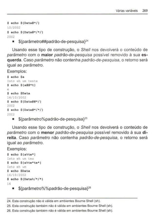 $ acho ${Data#*/}
10/2002
$ acho ${Data#*/*/}
2002
• ${parâmetro##padrão-de-pesquisa}24
Várias variáveis 269
Usando esse tipo de construção, o She/1 nos devolverá o conteúdo de
parâmetro com o maior padrão-de-pesquisa possível removido à sua es-
querda. Caso parâmetro não contenha padrão-de-pesquisa, o retorno será
igual ao parâmetro.
Exemplos:
$ echo $a
Isto eh um teste
$ echo $ {a##*t}
e
$ acho $Data
16/10/2002
$ acho ${Data##*/}
2002
$ echo ${Data#*/*/}
2002
• ${parâmetro%padrão-de-pesquisaF5
Usando esse tipo de construção, o She/1 nos devolverá o conteúdo de
parâmetro com o menor padrão-de-pesquisa possivel removido à sua di-
reita. Caso parâmetro não contenha padrão-de-pesquisa, o retorno será
igual ao parâmetro.
Exemplos:
$ acho ${a%ta*}
Isto eh um tes
$ echo ${a%ta*te*}
Isto eh um
$ echo $Data
16/10/2002
$ echo ${Data%/*/ *}
16
• ${parâmetro%%padrão-de-pesquisaf6
24. Esta construção não é válida em ambientes Boume Shell (sh).
25. Esta construção também não é válida em ambientes Bourne Shell (sh).
26. Esta construção também não é válida em ambientes Bourne Shell (sh).
 