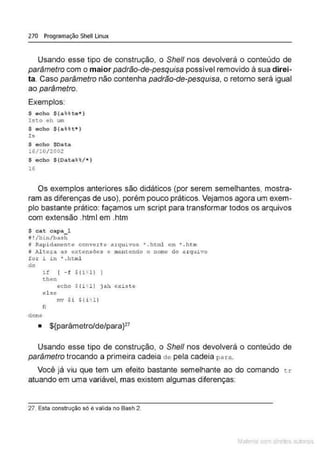 270 Programação Shell Linux
Usando esse tipo de construção, o She/1 nos devolverá o conteúdo de
parâmetro com o maior padrão-de-pesquisa possível removido à sua direi-
ta. Caso parâmetro não contenha padrão-de-pesquisa, o retorno será igual
ao parâmetro.
Exemplos:
$ echo $(aU te•)
Isto eh UlO
$ echo $(an t • )
Is
$ echo $Dat .a
16/10/2002
$ echo $(Data%~/ • )
16
Os exemplos anteriores são didáticos (por serem semelhantes, mostra-
ram as diferenças de uso), porém pouco práticos. Vejamos agora um exem-
plo bastante prático: façamos um script para transformar todos os arquivos
com extensão .html em .htm
$ cat capa 1
f ! /bin/bash
j Rapidarnem;.e converte a.rquivos • .html em .., .htm
8 lütera a.s extensões e mantendo o nome do arqu1vo
for i iH " . html
do
clone
if [ - f $(iH)
then
echo Sli· ll jah ex1ste
e l sc
mv $i 'ili'l l
fj
• ${parâmetro/de/para}27
Usando esse tipo de construção, o She/1 nos devolverá o conteúdo de
parâmetro trocando a primeira cadeia de pela cadeia para.
Você já viu que tem um efeito bastante semelhante ao do comando c.r
atuando em uma variável, mas existem algumas diferenças:
27. Esta construção só e valida no Bash 2.
Mate com d re l s t • s
 