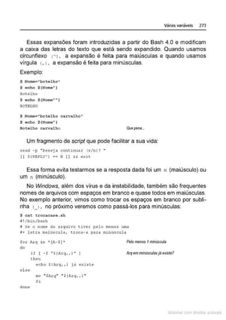 Várias variáveis 273
Essas expansões foram introduzidas a partir do Bash 4.0 e modificam
a caixa das letras do texto que está sendo expandido. Quando usamos
circunflexo tA). a expansão é feita para maiúsculas e quando usamos
vírgula L 1. a expansão é feita para minúsculas.
Exemplo:
$ Nome="botelho''
$ eoho $ (Nome'l
Bot elho
$ echo ${Nome""" )
BOTELHO
$ Nome= "botel ho carvalho"
$ echo ${Nome" }
Bo telho carv a l ho Quepena...
Um fragmento de script que pode facilitar a sua vida:
read - p "Deseja continuar (s/n)? "
( ( $jREPLY') == N 11 &< exit
Essa forma evita testarmos se a resposta dada foi um N (maiúsculo) ou
um n (minúsculo).
No Windows, além dos vírus e da instabilidade, também são frequentes
nomes de arquivos com espaços em branco e quase todos em maiúsculas.
No exemplo anterior, vimos como trocar os espaços em branco por subli-
nha u , no próximo veremos como passá-los para minúsculas:
$ c a t t rocac ase. sh
B!/bin/bash
fi Se o nome do a rquivo tiver pelo menos urna
i+ lecra mai úscula, t roca- a para minUscul a
f ox Axq in ~ [A-Z J•
do
Pelo menos 1minuscula
i f [ - f "$(1rq, , J"
then
Arq emminusculasjãexiste?
el :se
clo n e
echo ${Arq, , l já existe
mv "$ A:r c;( "' $ (Arq_, , } "
fi
~1atcria com d r bs auto a.~s
 