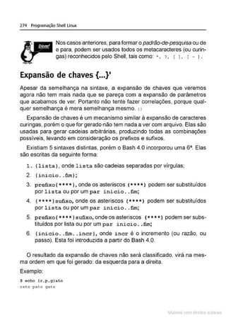 274 Programação Shell Linux
Nos casos anteriores, para formar o padrão-de-pesquisa ou de
e para, podem ser usados todos os metacaracteres (ou curin-
gas) reconhecidos pelo Shell, tais como: * , '? , r L r - 1.
Expansão de chaves {...}•
Apesar da semelhança na sintaxe. a expansão de chaves que veremos
agora não tem mais nada que se pareça com a expansão de parâmetros
que acabamos de ver. Portanto não tente fazer correlações, porque qual-
quer semelhança é mera semelhança mesmo. : }
Expansão de chaves é um mecanismo similar à expansão de caracteres
curingas, porém o que for gerado não tem nada a ver com arquivo. Elas são
usadas para gerar cadeias arbitrárias, produzindo todas as combinações
possíveis, levando em consideração os prefixos e sufixos.
Existiam 5 sintaxes distintas, porém o Bash 4.0 incorporou uma sa Elas
são escritas da seguinte forma:
1. {lista}, onde lista são caoleias separadas por vírgulas;
2. {inicio .. fim};
3. prefixo {* ***}, onde os asteriscos ( ****) podem ser substituídos
por lista ou por um par inicio . . fim;
4. { **** 1sufixo, onde os asteriscos (****> podem ser substituídos
por lista ou por um par inicio . .fim;
5. prefixo{* * * * 1sufixo, ondeos asteriscos ( ** * *) podem ser subs-
tituídos por lista ou por um par ini cio ..fim;
6. {inicio. .fim .. incr}, onde incr é o incremento (ou razão, ou
passo). Esta foi introduzida a partir do Bash 4.0.
O resultado da expansão de chaves não será classificado, virá na mes-
ma ordem em que foi gerado: da esquerda para a direita.
Exemplo:
$ echo (r1 p 1 g ) ato
rato pato ga~o
~1atcria com d r bs auto a.~s
 