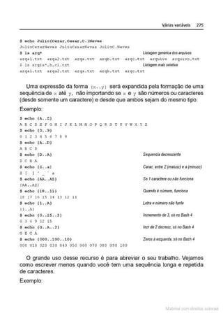 $ echo JUlio{Cezar,cesar , C.}Neves
JulioCezarNeves J1.1lioCesarNeves JulicC . Neves
$ l s arq*
Várias variáveis 275
Listagem genéricadosarquivos
arqal. txt arqa 2 . txt arqa . txt a rqb. txt a.rqc. t:<t arquivo arquivo . t xt
$ ls arq (a',b,c}.txt Listagem maisseletiva
arqal. t :-:.t a r qa2 . t xt: a rqa . t xt arqb . txt:. a r qc . txt
Uma expressão da forma l ;c . y1 será expandida pela formação de uma
sequência de x até y, não importando se x e y são números ou caracteres
(desde somente um caractere) e desde que ambos sejam do mesmo tipo.
Exemplo:
$ echo (A.. Z)
A 8 C D E F G H I J K L M N O P Q R S T U V W X Y Z
$ echo ( 0 .. 9 )
o 1 2 3 4 s 6 1 a 9
$ eoho (A ..O )
A B C O
$ e o ho {0 •. A}
O C B A
$ e c ho (Z .• a )
Z[ ] ' · ~
$ echo (AA . . AZ )
(AA• •AZ)
$ e c ho (18 . . 11 I
18 17 16 15 1~ 1 3 12 11
$ <>cho (1. . A)
( 1. .A}
$ echo (0 . . 1 5 . . 3)
o 3 6 9 12 15
$ o c ho {G..A . . 2 )
G E C A
$ e cho ( 000 .. 100 .. 10)
000 0 10 020 030 0 40 050 060 070 080 090 100
Sequencia decrescente
Carac. entre Z(maiusc) e a (minusc}
So 1caraciere ounão funciona
Quandoé número, funciona
Letraenúmero nAo funfa
Incremento de 3, só no Bash 4
lncr de 2decresc, sóno Bash 4
Zeros á esquerda,sóno Bash 4
O grande uso desse recurso é para abreviar o seu trabalho. Vejamos
como escrever menos quando você tem uma sequência longa e repetida
de caracteres.
Exemplo:
~1atcria com d r bs auto a.~s
 