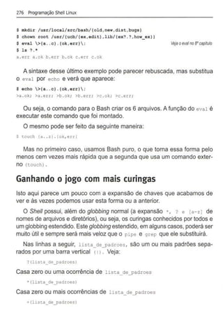 276 Programação Shell Linux
$ mkdir /usr/local/src/bash/{old,new,dist,bugs}
$ chown root /usr/{ucb/(ex,edit} ,lib/(ex?.? , how_ex}}
$ eval >(a .. c}.{ok ,err} ;
$ ls ?. *
a . err a . ok b . err b .o k c . err c . ok
Vejaoevafno aocapitulo
A sintaxe desse último exemplo pode parecer rebuscada, mas substitua
o eval por echo e verá que aparece:
$ echo >{a .. c}. {ok, err} ;
>a .o k; >a . err; >b . ok; >b . err ; >c .ok; >c . err;
Ou seja, o comando para o Bash criar os 6 arquivos. A função do eval é
executar este comando que foi montado.
O mesmo pode ser feito da seguinte maneira:
S touch (a .. z} . (ok, err}
Mas no primeiro caso, usamos Bash puro, o que torna essa forma pelo
menos cem vezes mais rápida que a segunda que usa um comando exter-
no (touch) .
Ganhando o jogo com mais curingas
Isto aqui parece um pouco com a expansão de chaves que acabamos de
ver e às vezes podemos usar esta forma ou a anterior.
O She/1 possui, além do globbing normal (a expansão •, ? e [a-zJ de
nomes de arquivos e diretórios), ou seja, os curingas conhecidos por todos e
um globbing estendido. Este globbing estendido, em alguns casos, poderá ser
muito útil e sempre será mais veloz que o pipe e grep que ele substituirá.
Nas linhas a seguir, lista_deyadroes , são um ou mais padrões sepa-
rados por uma barra vertical (1 > . Veja:
?(lista_de_padroes}
Casa zero ou uma ocorrência de lista_de_padroes
* (lista_de_padroes)
Casa zero ou mais ocorrências de lista_deyadroes
+(lista_de_padroes}
 