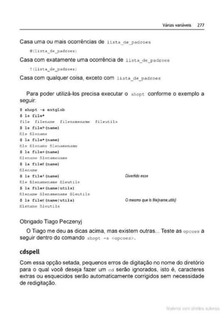 Várias variáveis 277
Casa uma ou mais ocorrências de list a_d;,_padroes
@{1 ist:a_de_pad roes )
Casa com exatamente uma ocorrência de lista_de_padroes
Casa com qualquer coisa, exceto com hs~:a_cle_padroes
Para poder utilizá-los precisa executar o shopc conforme o exemplo a
seguir:
S shopt - s oxtglob
$ ls file*
file fi l ename .f1lenamenam
e fi leutil s
$ ls file?(name)
file filename
$ ls file* (name)
fil e tilename Iilenamename
$ ls file+(name)
filename fil enamename
S ls f ile@(narne)
!ilenarr,e
$ ls fü e• (narne)
file fiJ.enamename ftleutl.ls
$ 1& f i le+(narne tu t i ls)
filenamt- :ilenamename !ileut1ls
$ ls fi l e 0 (narnel utils)
filename fileut.ils
Obrigado Tiago Peczenyj
Divertido esse
Omesmo que /s file{name,ut#s}
O Tiago me deu as dicas acima, mas existem outras... Teste as opcoes a
seguir dentro do comando shopt -s <opcoes>.
cdspell
Com essa opção setada, pequenos erros de digitação no nome do diretório
para o qual você deseja fazer um cct serão ignorados, isto é, caracteres
extras ou esquecidos serão automaticamente corrigidos sem necessidade
de redigitação.
Mate com d re l s 1 • s
 