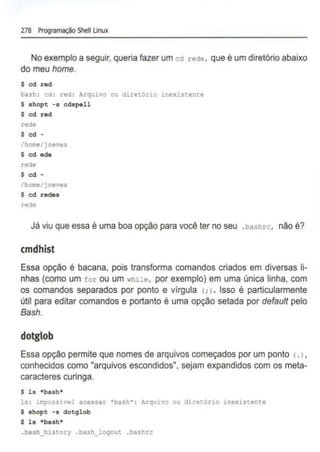 278 Programação Shell Unux
No exemplo a seguir, queria fazer um cd rede, que é um diretório abaixo
do meu home.
$ cd red
bash: cd : red : Arquivo ou diretório 1nexistente
$ shopt -a cdspell
$ cd red
rede
$ cd -
/home/jneves
$ cd ede
rede
$ cd -
/home/jneves
$ cd redes
rede
Já viu que essa é uma boa opção para você ter no seu .bashrc, não é?
cmdhist
Essa opção é bacana, pois transforma comandos criados em diversas li-
nhas (como um for ou um while, por exemplo) em uma única linha, com
os comandos separados por ponto e vírgula <
;>
. Isso é particularmente
útil para editar comandos e portanto é uma opção selada por default pelo
Bash.
dotglob
Essa opção permite que nomes de arquivos começados por um ponto <.),
conhecidos como "arquivos escondidos", sejam expandidos com os meta-
caracteres curinga.
$ ls •bash•
ls : 1mposaivel acessar •bash·: Arqu1vo ou diretório inexistente
$ shopt -• dotglob
$ la •baah•
.bash_hlstory .bash_loqout .bashrc
 