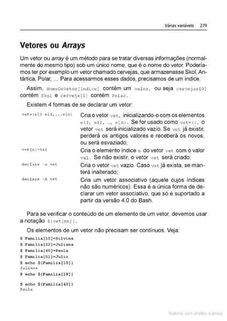 Várias variáveis 279
Vetores ou Arrays
Um vetor ou array é um método para se tratar diversas informações (normal-
mente do mesmo tipo) sob um único nome, que é o nome do vetor. Podería-
mos ter por exemplo um vetor chamado cervejas, que armazenasse Skol, An-
tártica, Polar, ... Para acessarmos esses dados, precisamos de um índice.
Assim, NomeDoVet o r ( Indi ce) contém um val o r, ou seja cer vejas [O]
contém Skol e cerveJa[2 J contém Polar.
Existem 4 formas de se declarar um vetor:
vet 5
(elo eu, .. .elnl Cria o vetor vet, inicializando-o com os elementos
ell, e l 2, ..., elnl . Se for usado como vet= () , o
vetor vct será inicializado vazio. Se vat já existir,
perderá os antigos valores e receberá os novos,
ou será esvaziado;
vet ln J=val Cria o elemento índice n do vetor vet com o valor
cl~cla.tê - a vêt
declare -A V€'1:.
va l. Se não existir, o vetor vet será criado;
Cria o vetor vet. vazio. Caso vet já exista, se man-
terá inalterado;
Cria um vetor associativo (aquele cujos índices
não são numéricos). Essa é a única forma de de-
clarar um vetor associativo, que só é suportado a
partir da versão 4.0 do Bash.
Para se verificar o conteúdo de um elemento de um vetor, devemos usar
a notação S{ve>: [nnJ 1.
Os elementos de um vetor não precisam ser contínuos. Veja:
S F~ lia [ lO ] •Silvina
~ Familia[22]=Juliana
S Familia(40]• Paula
$ Familia(Sl] =Julio
S echo $ (Familia( l OJ J
Ju l iana
S echo S(Famil ia(l8} )
S e c ho $ (Familia(40] ]
Paula
Mate com d re l s 1 • s
 