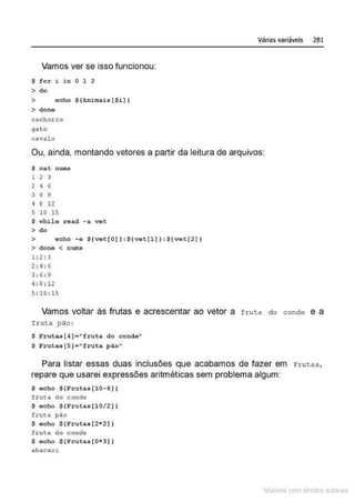 Vamos ver se isso funcionou:
$ for i in O 1 2
> do
> eoho ${Ani mais[$i) )
> done
cachor ro
ga to
caval o
Várias variáveis 281
Ou, ainda, montando vetores a partir da leitura de arquivos:
$ cat nums
1 2 3
2 4 6
3 6 9
4 8 12
s 10 15
$ while read - a vet
> do
> echo -e ${vet[O]):${vet[l] }:$[vet[2} }
> done < nums
1 : 2:3
2 : 4:6
3 : 6: 9
'I: 8 : 12
5 : 10 : 15
Vamos voltar às frutas e acrescentar ao vetor a fruta do conde e a
f r uta pão :
$ Fruta.s[4)="fruttt do condo"
$ Fruta.s[5] • 11
fruta pio"
Para listar essas duas inclusões que acabamos de fazer em Fr utas,
repare que usarei expressões aritméticas sem problema algum:
$acho $ (Frutas[10- 6 ) )
frut.a do conde
$ echo $(Frutas[l0/2) )
frut:a pão
$ echo $(Frutas[2•2))
fruta do conde
$ echo $(Frut as[0•3))
abacaY. i
~1atcria com d r bs auto a.~s
 