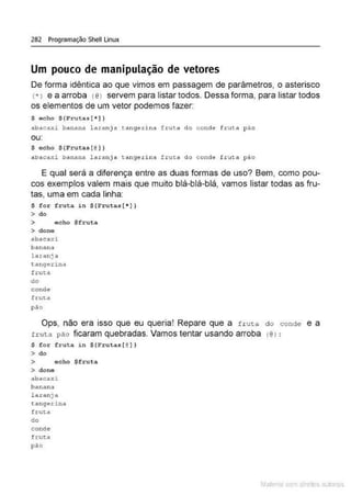 282 Programação Shell Linux
Um pouco de manipulação de vetores
De forma idêntica ao que vimos em passagem de parâmetros, o asterisco
(• I e a arroba (@
J servem para listar todos. Dessa forma, para listar todos
os elementos de um vetor podemos fazer:
$ echo $(Frutas (* )}
abacaxi batlana. laranja taügérina trut a do conde fruta pào
ou:
S ocho $(Frutas{@) )
abac~xi banana laranja tangerina ftuta do çonde fLuta pão
E qual será a diferença entre as duas formas de uso? Bem, como pou-
cos exemplos valem mais que muito blá-blá-blá, vamos listar todas as fru-
tas. uma em cada linha:
S for fruta in $ (Frutas [• ])
> do
> echo $fruta
> dono
abac~
"' xi
banana
l a-tanja
tangerina
fru~a
do
conde
fru::a
pão
Ops, não era isso que eu queria! Repare que a fruta do conde e a
truta pão ficaram quebradas. Vamos tentar usando arroba (@l :
S for fruta in $ (Frutas[@
} }
> do
> echo $fruta
> done
abacaxi
banana
laranjA
ta nge.J:ina
frutd
do
conde
f ruta
pão
Mate com d re l s l • s
 