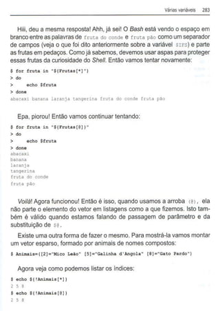 Várias variáveis 283
Hiii, deu a mesma resposta! Ahh, já sei! O Bash está vendo o espaço em
branco entre as palavras de fruta do conde e fruta pão como um separador
de campos (veja o que foi dito anteriormente sobre a variável srFs) e parte
as frutas em pedaços. Como já sabemos, devemos usar aspas para proteger
essas frutas da curiosidade do She/1. Então vamos tentar novamente:
$for fruta in "${Frutas[*]")
> do
> echo $fruta
> done
abacaxi banana laranja tangerina fruta do conde fruta p~o
Epa, piorou! Então vamos continuar tentando:
$ for fruta in "${Frutas[@
]) "
> do
> echo $fruta
> done
abacaxi
banana
laranja
tangerina
fruta do conde
fruta pão
Voi/à! Agora funcionou! Então é isso, quando usamos a arroba <@ 1, ela
não parte o elemento do vetor em listagens como a que fizemos. Isto tam-
bém é válido quando estamos falando de passagem de parâmetro e da
substituição de S@ .
Existe uma outra forma de fazer o mesmo. Para mostrá-la vamos montar
um vetor esparso, formado por animais de nomes compostos:
$ Animais=( [2]="Mico Leão" [S]="Galinha d'Angola" [S]="Gato Pardo")
Agora veja como podemos listar os índices:
$ echo ${!Animais[*] )
2 5 8
$ echo ${'Animais[@])
2 5 8
 