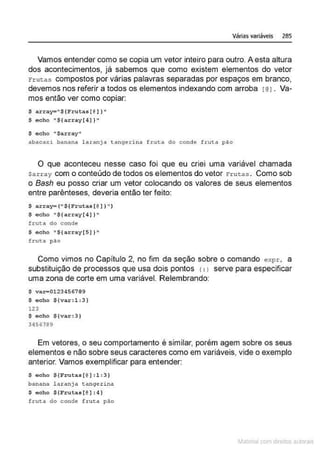 Várias variáveis 285
Vamos entender como se copia um vetor inteiro para outro. A esta altura
dos acontecimentos, já sabemos que como existem elementos do vetor
rrutoas compostos por várias palavras separadas por espaços em branco,
devemos nos referir a todos os elementos indexando com arroba f@J. Va-
mos então ver como copiar:
$ array= 11
${Frutas[@] )"
$ echo "${array(4J }"
$ echo "$ar:r:ay "
abacaxi banana laranja tangeri na f tut:a do conde fruta pco
O que aconteceu nesse caso foi que eu criei uma variável chamada
$array com o conteúdo de todos os elementos do vetor Frutas . Como sob
o Bash eu posso criar um vetor colocando os valores de seus elementos
entre parênteses, deveria então ter feito:
$ a r ray= ( "S{Frutas[ @) )")
$ echo "${array[ 4)} "
frut.a do conde
$ echo "${a.rray[S ) }"
fcuta pão
Como vimos no Capitulo 2, no fim da seção sobre o comando expr, a
substituição de processos que usa dois pontos r:1 serve para especificar
uma zona de corte em uma variável. Relembrando:
$ var-01234567 99
$ echo $(var:l:3)
123
$ echo $[var:3}
3456789
Em vetores, o seu comportamento é similar, porém agem sobre os seus
elementos e não sobre seus caracteres como em variáveis, vide o exemplo
anterior. Vamos exemplificar para entender:
$ eoho $[Frutas[@ ):l:3}
banana l a ranjA t a n9erin4
$ echo ${Frutas(@ ] :4 }
fruta do conde f ruta pAo
~1atcria com d r bs auto a.~s
 