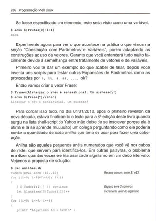 286 Programação Shell Unux
Se fosse especificado um elemento, este seria visto como uma variável.
$ echo ${Frutas[O] :1:4)
baca
Experimente agora para ver o que acontece na prática o que vimos na
seção "Construção com Parâmetros e Variáveis", porém adaptando as
construções ao uso de vetores. Garanto que você entenderá tudo muito fa-
cilmente devido à semelhança entre tratamento de vetores e de variáveis.
Primeiro vou te dar um exemplo do que acabei de falar, depois você
inventa uns scripts para testar outras Expansões de Parâmetros como as
provocadas por %
, u , t , H, ... , ok?
Então vamos criar o vetor Frase:
$ Frase={Alshançar o shéu é sensashional. Um sushesso!)
$ echo ${Frase[*)//sh/c)
Alcançar o céu é sensacional . Um sucesso!
Para coroar isso tudo, no dia 01/01 /201O, após o primeiro reveillon da
nova década, estava finalizando o texto para a sa edição deste livro quando
surgiu na lista shell-script do Yahoo (não deixe de se inscrever porque ela é
ótima e lá se aprende muuuuito) um colega perguntando como ele poderia
contar a quantidade de cada anilha que teria de usar para fazer uma cabe-
ação.
Anilha são aqueles pequenos anéis numerados que você vê nos cabos
de rede, que servem para identificá-los. Em outras palavras, o problema
era dizer quantas vezes ele iria usar cada algarismo em um dado intervalo.
Vejamos a proposta de solução:
$ cat anilhas.sh
Tudo•S(eval echo {$1 ..$2))
for ( (i=O ; i<S{iTudo) ; i++))
(
[ S!Tudo: i : l} 1 I I continue
let Algarismo[S(Tudo :i : l}]++
for ( (i•O ; i<a9; i++))
printf "Algarismo %d = %2dn" 
Re<:ebe os nvm. entre $1 e S
2
Espaçoentre 2números
lncrementavetordoalgarismo
 