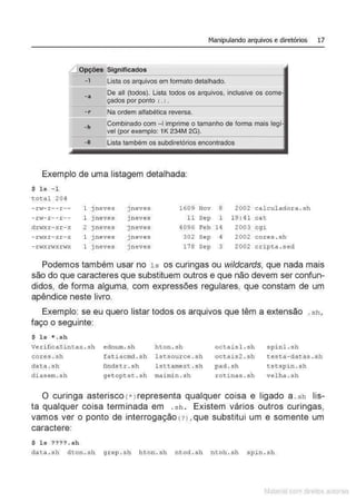 - 1
-a
- r
-h
-R
Manipulando arquivos e diretórios 17
Significados
Lista os arquivos em formato detalhado.
De ali (todos). Lista todos os arquivos, inclusive os corne-
çados por ponto (.>.
--'--
Na ordem alfabética reversa.
Combinado com - 1imprime o tamanho de forma mais leoi•
vel exemplo: 1K 234M 2G).
Lista também os subdiretórios encontrados
Exemplo de uma listagem detalhada:
$ l s - 1
t ot al 204
- rl.v- r- - r - - 1 j neves ) neves 1609 Nov 8 2002 calculadora. sh
- rv- r -- r -- 1 jneves j neves 11 Sep 1 19 : 41 cat
dn;xr- xr- x 2 j neves j neves 4096 Feb 14 2003 cgi
- .rt-rxr- xr- x 1 jneves j neves 302 sep 4 2002 core s . sh
- rl.vxn·rxrwx 1 j neves j neves 178 Sep 3 2002 cripta .sed
Podemos também usar no ls os curingas ou wildcards, que nada mais
são do que caracteres que substituem outros e que não devem ser confun-
didos, de forma alguma, com expressões regulares, que constam de um
apêndice neste livro.
Exemplo: se eu quero listar todos os arquivos que têm a extensão .s h ,
faço o seguinte:
$ l s * .sh
Verificas i ntax ..sh ednum. sh hton .sh octais l . sh s pinl .s h
cores . sh fat iacm
d . sh lstsource .sh oct ais2 . sh testa - dat as . sh
dat a .s h findstr . s h l sttamext .s h pad . sh tstspi n .s h
diasem .sh get opt st . sh maimin . sh rot i nas . sh velha .sh
O curinga asterisco {*> representa qualquer coisa e ligado a. sh lis-
ta qualquer coisa terminada em .s h . Existem vários outros curingas,
vamos ver o ponto de interrogação (?J. que substitui um e somente um
caractere:
$ ls ??? ?. sh
data .s h dt on .sh grep . s h h ton. sh ntod .s h n toh . sh spin .sh
Matenal çorn d1re1tos at•tora1s
 
