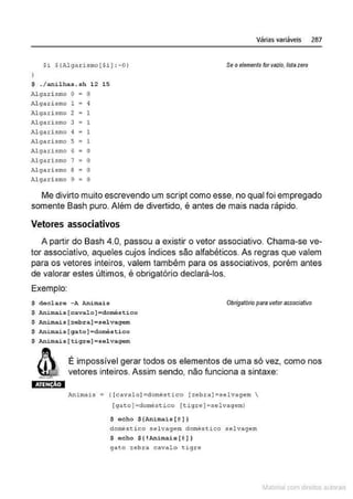 Várias variáveis 287
Si S!Alga r ismo[Si} :-01 Seoelementofor valia, N
stazero
$ . I anilhas . sh 12 15
Algari smo o • o
Algari smo 1 = 4
Algari smo 2 1
Al gari smo 3 . 1
;,.l garismo ~ 1
Al gari smo 5 • 1
Algarismo 6 o
Algari smo 1 =o
Algarismo 8 o
Alg~
1 ri smo 9 =o
Me divirto muito escrevendo um script como esse, no qual foi empregado
somente Bash puro. Além de divertido, é antes de mais nada rápido.
Vetores associativos
A partir do Bash 4.0, passou a existir o vetor associativo. Chama-se ve-
tor associativo, aqueles cujos índices são alfabéticos. As regras que valem
para os vetores inteiros, valem também para os associativos, porém antes
de valorar estes últimos, é obrigatório declará-los.
Exemplo:
$ docl ~ro -A AnimAis Obrigatório para vetorassociativo
$ Animais [ cavalo ] ~doméstico
$ Animai s (=ebr a ]asel vagem
$ AnLmais [gato] =doméstico
$ Animais ( tiqre] • sel vagem
É impossível gerar todos os elementos de uma só vez, como nos
vetores inteiros. Assim senalo, não funciona a sintaxe:
Ani mais= ( (cavalol =domêstico [zebral=selvagem 
(gato]=doméstíco [tigre ] =selvageml
$ echo $(Animai s (@ ])
domê$~ico selvagem domésti co selvagem
$ oc ho $ ( !Animais [ @
]]
gato z ebra cavalo tigre
~1atcria com d r bs auto a.~s
 