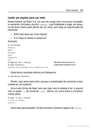 Várias variáveis 289
lendo um arquivo para um vetor
Ainda falando do Bash 4.0, eis que ele surge com uma outra novidade:
o comando intrínseco (builtin) mapril t' , cuja finalidade é jogar um arqui-
vo de texto inteiro para dentro de um vetor, sem loop ou substituição de
comando
- EPA! Isso deve ser muito rápido!
- E é. Faça os testes e comprove!
Exemplo:
$ cat frutas
a.betc~tte
mça ç.ã
m
oranqo
pera
t.~nçre.rina
uva
S mapfilo vot < frueas
$ echo $(vet[@) }
abac a ~e roaçd m
o t:ango pera tanqer1na uvd
Mandando lrotiJS para vetorvet
Listando todos elementos de vet
Obteríamos resultado idêntico se fizéssemos:
$ vet• ($(cat frutas))
Porém, isso seria mais lento, porque a substituição de comando é exe-
cutada em um subshell.
Uma outra forma de fazer isso que logo vem à cabeça é ler o arquivo
com a opção - a do comando react. Vamos ver como seria o comporta-
mento disso:
S read - a vet < frutas
$ echo $ ( vet [@)}
abacat.e
Como deu para perceber, foi lido somente o primeiro registro de t rutas .
Mate com d re l s 1 • s
 