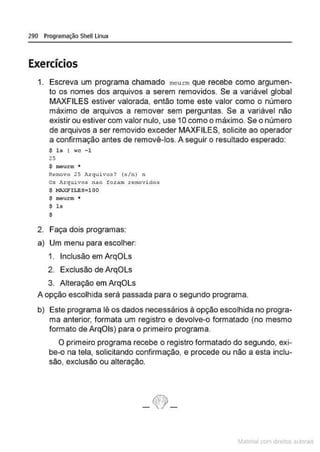 290 Programação Shell Linux
Exercícios
1. Escreva um programa chamado meu rm que recebe como argumen-
to os nomes dos arquivos a serem removidos. Se a variável global
MAXFILES estiver valorada, então tome este valor como o número
máximo de arquivos a remover sem perguntas. Se a variável não
existir ou estiver com valor nulo, use 10 como o máximo. Se o número
de arquivos a ser removido exceder MAXFILES, solicite ao operador
a confirmação antes de removê-los. A seguir o resultado esperado:
$ ls I wc -1
25
$ meurm *
Removo 25 Arquivos? (s/n) n
Os A.t:quivos nao foram removidos
$ MAXFLLES=lOO
$ méurm •
$ ls
$
2. Faça dois programas:
a} Um menu para escolher:
1. Inclusão em ArqOLs
2. Exclusão de ArqOLs
3. Alteração em ArqOLs
A opção escolhida será passada para o segundo programa.
b} Este programa lê os dados necessários à opção escolhida no progra-
ma anterior, formata um registro e devolve-o formatado (no mesmo
formato de ArqOis} para o primeiro programa.
O primeiro programa recebe o registro formatado do segundo, exi-
be-o na tela, solicitando confirmação, e procede ou não a esta inclu-
são, exclusão ou alteração.
- ~-
~1atcria com d r bs auto a.~s
 