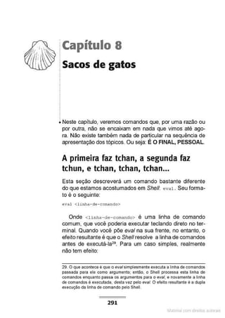 ·capítulo 8
Sacos de gatos
Neste capítulo, veremos comandos que, por uma razão ou
por outra, não se encaixam em nada que vimos até ago-
ra. Não existe também nada de particular na sequência de
apresentação dos tópicos. Ou seja: É O FINAL, PESSOAL.
A primeira faz tchan, a segunda faz
tchun, e tchan, tchan, tchan...
Esta seção descreverá um comando bastante diferente
do que estamos acostumados em She/1: eval . Seu forma-
to é o seguinte:
eval <li nha-de-comando>
Onde <linha-de-comando> é uma linha de comando
comum, que você poderia executar teclando direto no ter-
minal. Quando você põe eval na sua frente, no entanto, o
efeito resultante é qu:e o She/1 resolve a linha de comandos
antes de executá-la29• Para um caso simples, realmente
não tem efeito:
29. O que acontece é que o evai simplesmente executa a linha de comandos
passada para ele como argumento; então, o Shell processa esta linha de
comandos enquanto passa os argumentos para o eval, e novamente a linha
de comandos é executada, desta vez pelo eval. O efeito resultante é a dupla
execução da linha de comando pelo Shell.
291
~1atcria com d r bs auto a.~s
 