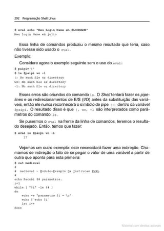 292 Programação Shell Linux
$ eval echo "Meu L oqin Name eh SLOGNAME"
He u Login Nam
e eh j ulio
Essa linha de comandos produziUJ o mesmo resultado que teria, caso
não tivesse sido usado o e v a l.
Exemplo:
Considere agora o exemplo seguinte sem o uso do eval:
$ paipi= • 1•
$ ls $paipi wc - 1
I : No s uch file o r di r ectory
HC: No such fil e oz- dire ctol.'y
- 1 : No .suc h fíle o r director y
Esses erros são oriundos do comando 1s. O She/1 tentará fazer os pipe-
lines e os redirecionamentos de E/S (l/O) antes da substituição das variá-
veis, então ele nunca reconhecerá o símbolo de pipe (1) dentro da variável
Spaipi. O resultado disso é que 1, wc, - 1 são interpretados como parâ-
metros do comando l s .
Se pusermos o e val na frente da linha de comandos, teremos o resulta-
do desejado. Então, temos que fazer:
$ eval ls $pai p i wc -1
37
Vejamos um outro exemplo: este necessitará fazer uma indireção. Cha-
mamos de indireção o fato de se pegar o valor de uma variável a partir de
outra que aponta para esta primeira:
$ cat medieval
11
# medieval - !10dulo-~xemplo ga !.nstcucao EVAL
echo Recebi $ # param
etros .
i=l
H
hile [ "$i" -le $ft }
do
echo - e "pararne t ro Si  c "
echo $ "echo $i
l et i+ +
done
~1atcria com d r bs auto a.~s
 