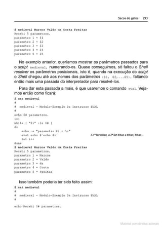 $ mediéval Marcos Valdo da Costa Freitas
Recebi 5 p~rametros .
parametro 1 $1
parame tro 2 $2
parametro 3 $3
parame~ro 4 $4
parametro s $S
Sacos de gatos 293
No exemplo anterior, queríamos mostrar os parâmetros passados para
o script medieval, numerando-os. Quase conseguimos, só faltou o She/1
resolver os parâmetros posicionais, isto é, quando na execução do script
o She/1 chegou até aos nomes dos parâmetros ($1, $2, ... $5) , faltando
então mais uma passada do interpretador para resolvê-los.
Para dar esta passada a mais, é que usaremos o comando eval. Veja-
mos então como ficará:
$ cat medieval
i
i medieval - !1odulo- Exe:rnplo Da In.stt:ucao EVAL
~
ccho $# parnmctros .
i =l
whilt. [ " $i" - !e H
do
c:"
echo - e "para me tro $i
eval echo $ ' echo $i '
l et i++
A 1' faz tchan, a2'faz tchune tchan, tchan...
done
$ medieval Marcos Val do da Costa Freitas
Recebi 5 parametros .
parametro 1 l1arcos
parametro 2 = Valdo
parametro 3 • da
parametro q c Costa
para~tro 5 ~ Fr~itas
Isso também poderia ter sido feito assim:
$ C A t medieval
~
# mêdieval - Modulo- Exemplo Da Inst.rucao EVAL
~
echo Recebi $i parametros .
~1atcria com d r bs auto a.~s
 