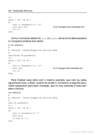 294 Programação Shell Linux
t•l
while [ " $i" - le S ô j
do
êCho -o "parame tro Si a c'•
oval <>cho $$i A Ina 1'passagem inibeainterpretação doS
let i + +
done
Como o comando defau/t do eval é o echo, ele se torna desnecessário
e o programa poderia ficar assim:
$ cat medie:val
;;
I nledieval - l-1odulo- Exemplo 0..'1 Inst.rucao EVA.L
eçho Rec@bi $~ parametros .
t =l
·.·lhile ! "$i" - h H I
do
c::"
echo -~ " paralu~tro Si
eval S$i AI na 1'passageminibeainterpretação do S
let i +-t·
done
Para finalizar essa série com o mesmo exemplo, que nem eu estou
aguentando mais, o Bash, a partir da versão 2, incorporou a seguinte para-
meter substitution para fazer indireção, que no meu entender é mais sim-
ples e intuitiva.
cat medieval
i medieval - 11odulo - g:-:emp!o Da Inst.rucao EVAL
B
echo $! drqumento~ .
i =l
.,,hile [ " $i" - le $ii
do
clone
echo - n "parametro Si =
eeho $t !i t
Mate com d re l s 1 • s
 