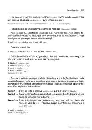 Sacos de gatos 295
Um dos participantes da lista de Shell- script do Yahoo disse que tinha
um arquivo chamado dados . txt, cuja linha era assim:
Hodel =Sa m.sun9 0411N1 Scrial=00000005464 , blablab l a=asdadqddq
Porém deste, só interessava o nome do modelo rsamsung 04 11NJ .
As soluções apresentadas foram as mais variadas possíveis (como to-
das daquela excelente lista, que aconselho a todos se inscreverem). Veja
só algumas, para que sirvam como exemplo:
$ e u t - f l -d, dados . txt I cu t - f2 - d•
Só mais umazinha:
$ sed -n ' ../Model= 1[' , J* ) . *$/ 1/p' dados. txe
O Fabiano Caixeta Duarte, grande conhecedor de Bash, deu a seguinte
solução, desculpando-se por esta ser deselegante:
$ Linha=$(<dado.. . txt)
$ Lí nha=$(Linha/ / / _ )
$ e val $ {Linha%%, *)
$ e c ho $ (Model/ / _ / )
Sarnsung 041UI
Escrevi imediatamente para a lista dizendo que a solução não tinha nada
de deselegante, muito pelo contrário, pois usava Bash puro e que, por isso,
deveria ser muito mais eficiente e veloz que todas as soluções apresenta-
das. Vou explicá-la linha a linha:
linha 1 - Carrega todo o arquivo dados .txt para a variável $Linha;
linha 2 - Paranão terproblemas na linha 3,esta substituição deparâmetros
troca os espaços por sublinha t_J;
linha 3 - Esta substituição de parâmetros despreza tudo à direita da
primeira vírgula r. 1. Observe o que acontece se trocarmos o
eval por echo :
$ eoho ${Li nha%%, *)
!1odcl• Sarnsung_0411N
~1atcria com d r bs auto a.~s
 