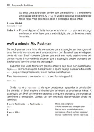 296 Programação Shell Unux
Ou seja: uma atribuição, porém com um sublinha u onde havia
um espaço em branco. O eval foi usado para que esta atribuição
fosse feita. Veja este teste após a execução desta linha:
$ echo $M
odel
Samsung_OHJN
linha 4 - Pronto! Agora só falta trocar o sublinha (_) por um espaço
em branco, e foi isso que a substituição de parâmetros desta
linha fez.
wait a minute Mr. Postman
Se você passar uma linha de comandos para execução em background,
essa linha de comandos será executada em um Subshe/1 que é indepen-
dente do seu She/1 corrente (diz-se que está em modo assíncrono). Al-
gumas vezes é conveniente esperar que a execução desse processo em
background termine antes de prosseguir.
Suponha que você tenha um grande arquivo que deva ser classificado,
cujo sort foi mandado para background, e agora deseja esperar o fim deste
sort já que você precisa usar estes dados classificados.
Para isso usamos o comando wait e seu formato geral é:
wait I?ID
Onde PIO é o Process-IO de que desejamos aguardar a conclusão.
Se omitido, o She/1 espera a finalização de todos os processos filhos. A
execução do She/1 corrente é suspensa até que o processo ou processos
terminem a execução. Vamos ver um exemplo desenvolvido direto no
terminal:
$ sort ArqGrande -o ArqGrande &
6924
$ . . ..
$ wait 6924
$
Manda parabackground
OPIO é mandadopara atela pelo She/1
Execute outras tarefas independentes...
Agora espera ofinal do sortpara prosseguir
Qvando osort termina, oprompt é devolvido
 
