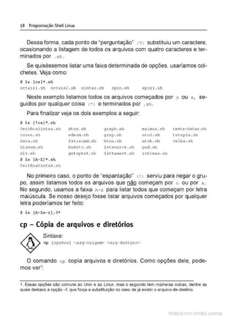 18 Programação Shell Linux
Dessa forma, cada ponto de "perguntação" ( ? 1 substituiu um caractere,
ocasionando a listagem de todos os arquivos com quatro caracteres e ter-
minados por .sh .
Se quiséssemos listar uma faixa determinada de opções, usaríamos col-
chetes. Veja como:
$ l s [os]*.sh
octa is l . sh octais2 . s h sin t ax . sh . '
spJ.n. sr1 spin l . s h
Neste exemplo listamos todos os arquivos começados por o ou s , se-
guidos por qualquer coisa (*> e terminados por .sh .
Para finalizar veja os dois exemplos a seguir:
$ ls [!os] *. sh
VerificaSintax . sh dton . sh g raph . sh ma i mi n . s h t est a-datas .sh
cores.sh ednum . s h grep .sh n t od . s h tstspi n . sh
da t a . sh fat iacmd . s h hton . sh ntoh . s h velha . sh
d i asem. sh
d i v.sh
find str. s h l stsou r ce . sh pad . sh
$ ls [A- Z] * . sh
Veri ficaS i ntax . .sh
ge t opt s t. sh lsctamext .sh .rot i nas . sh
No primeiro caso, o ponto de "espantação" ( ! J serviu para negar o gru-
po, assim listamos todos os arquivos que não começam por o ou por s .
No segundo, usamos a faixa A- z para listar todos que começam por letra
maiúscula. Se nosso desejo fosse listar arquivos começados por qualquer
letra poderíamos ter feito:
$ ls [A-Za-z] , 3*
cp-Cópia de arquivos e diretórios
Sintaxe:
cp [opções ] <a rg- or igem> <arq-des t i no>
O comando cp copia arquivos e diretórios. Como opções dele, pode-
mos ver1
:
1. Essas opções são comuns ao Unix e ao Linux. mas o segundo tem inúmeras outras, dentre as
quais destaco a opção - f, que força a substituição no caso de já existir o arquivo-de-destino.
Material com direitos autorais
 