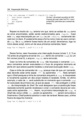 298 Programação Shell Linux
$ ft.p -ivn remocomp << F'imf"TP >> /tmp/ $$
> use~ ful ano s egredo
> bin.etr y
> get .arqntHla
> Fimf1·p
s
2» /t:np/SS
Os sinais >são prompts secundários do UNIX
Enquantonão surgiro/abe/ FimFTPo>sera o
prompt (P$2),paraindicarque o comandonão
term
inou
Repare no trecho do f tp anterior em que, tanto as saídas do f t p como
os erros encontrados, estão sendo redirecionados para /tn>
p / $$ . Caso
este ftp seja interrompido por um kill ou um <CTRL>+c , certamente dei-
xará lixo no disco. É exatamente essa a forma como mais se usa o coman-
do trap. Se o ~tp anterior fosse trecho de um script, deveríamos, logo no
início desse script. como um de seus primeiros comandos, fazer:
<rap " rm - f /tn:p/$S ; oxit" O 1 2 3 15
Dessa forma, caso houvesse uma interrupção brusca (sinais 1, 2, 3 ou
15) antes do programa encerrar (no exir. dentro do comando trap). ou um
fim normal (sina/ 0), o arquivo / tmp/Ss seria removido.
Caso na linha de comandos do trap não houvesse o comando exit,
seus comandos seriam executados e o fluxo do programa retornaria ao
ponto em que estava quando recebeu o sinal para execução deste t r ap.
Caso a linha de comandos do trap possua mais do que um comando,
eles deverão estar entre aspas 1"" 1 ou apóstrofos 1• •>. Note também
que o She/1 pesquisa a linha de comandos enquanto o trap é interpretado
e novamente quando um dos sinais listados é recebido. Então, no último
exemplo, o valor de ss será substituído no momento que o comando t rap
for executado da primeira vez, já que as aspas t " " 1 não protegem o cifrão
(S! da interpretação do She/1. Se você desejasse que a substituição fosse
realizada somente quando recebesse o sinal, o comando deveria ser colo-
cado entre apóstrofos ( • ·, . Assim, na primeira interpretação do uap, o
She/1 não veria o cifrão ts>
, porém os apóstrofos (· · l seriam removidos e
finalmente o She/1 poderia substituir o valor da variável. Nesse caso, a linha
ficaria da seguinte maneira:
t~ap ' rm - f / t w~/$$ ; ex it' O 1 2 15
Mate com d re l s l • s
 