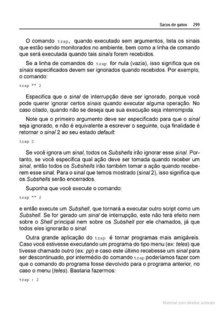 Sacos de gatos 299
O comando t r ap, quando executado sem argumentos, lista os sinais
que estão sendo monitorados no ambiente, bem como a linha de comando
que será executada quando tais sinais forem recebidos.
Se a linha de comandos do tra p for nula (vazia), isso significa que os
sinais especificados devem ser ignorados quando recebidos. Por exemplo,
o comando:
trap "" 2
Especifica que o sinal de interrupção deve ser ignorado, porque você
pode querer ignorar certos sinais quando executar alguma operação. No
caso citado, quando não se deseja que sua execução seja interrompida.
Note que o primeiro argumento deve ser especificado para que o sinal
seja ignorado, e não é equivalente a escrever o seguinte, cuja finalidade é
retornar o sinal2 ao seu estado default;
tcap 2
Se você ignora um sinal, toqos os Svbshells irão ignorÇJr esse sinal, Por-
tanto, se você especifica qual ação deve ser tomada quando receber um
sinal, então todos os Subshells irão também tomar a ação quando recebe-
rem esse sinal. Para o sinal que temos mostrado (sinal2), isso significa que
os Subshells serão encerrados.
Suponha que você execute o comando:
t.cap .... 2
e então execute um Subshe/1, que tomará a executar outro script como um
Subshe/1. Se for gerado um sinal de interrupção, este não terá efeito nem
sobre o She/1 principal nem sobre os Subshe/1 por ele chamados, já que
todos eles ignorarão o sinal.
Outra grande aplicação do t r ap <é tornar programas mais amigáveis.
Caso você estivesse executando um programa do tipo menu (ex: teles) que
tivesse chamado outro (ex: pp) e caso este último recebesse um sinal para
ser descontinuado, por intermédio do comando trap poderíamos fazer com
que o comando do programa fosse devolvido para o programa anterior, no
caso o menu (teles). Bastaria fazermos:
t:.rap : 2
~1atcria com d r bs auto a.~s
 