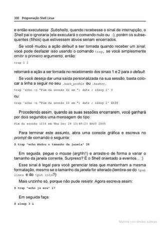 300 Programação Shell Linux
e então executasse Subshells, quando recebesse o sinal de interrupção, o
She/1 pai o ignoraria (ele executará o comando nulo ou :), porém os subse-
quentes (filhos) que estivessem ativos seriam encerrados.
Se você mudou a ação default a ser tomada quando receber um sinal,
você pode desfazer isso usando o comando t rap . se você simplesmente
om itir o primeiro argumento, então:
trop 1 2
retomará a ação a ser tomada no recebimento dos sinais 1 e 2 para o default.
Se você deseja dar uma saída personalizada na sua sessão, basta colo-
car a linha a seguir no seu .bash_profile ou .bashrc .
t rap ' echo -n "Fi m da sessão$$ em "; date; sleep 2 ' O
ou:
t.rap ' echo - n ''Fim da sessão $$ em "; date ; s l eep 2' EXIT
Procedendo assim, quando as suas sessões encerrarem, você ganhará
por dois segundos uma mensagem do tipo:
Fim da sessão 1234 em Thu Dec 29 13 : 49 : 23 BRST 200$
Para terminar este assunto, abra uma console gráfica e escreva no
prompt de comando o seguinte:
$ trap "echo M
udou o tamanho da janela" 28
Em seguida, pegue o mouse (arghh!!) e arraste-o de forma a variar o
tamanho da janela corrente. Surpreso? É o Shell orientado a eventos... :)
Esse sinal é legal para você gerenciar telas que mantenham a mesma
formatação, mesmo se o tamanho da uanela for alterado (lembra-se do tput
Unes e do t put col s ? )
Mais unzinho só, porque não pude resistir. Agora escreva assim:
$ t rap "ocho já ar~~~ 17
Em seguida faça:
$ s locp 3 &
~1atcria com d r bs auto a.~s
 