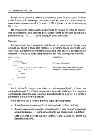 302 Programação Shell Linux
Esses comandos serão executados sempre que a função f unc ao for cha-
mada à execução. Note que pelo menos um espaço em branco deve ser
colocado entre os comandos (primeiro e último) e as chaves de início e de
fim (11>.
Os argumentos listados após a chamada da função na linha de coman-
dos do programa, são tratados pela função como se fossem parâmetros
posicionais $1, $2 , . .. , como qualquer outro comando.
Exemplo:
Suponhamos que o programa solicitasse um valor a um campo, cuja
entrada de dados é feita pelo teclado, e o mesmo fosse informado com
valor nulo, o programa interpretaria esta como uma possível desistência do
operador. A leitura de cada campo po-deria ser feita da seguinte maneira:
Hhi le t..rue
do
Loop de leitura
done
read i st.o
if [ ! ".$isto''
t hen
li
Pergunta "Deseja continuar" s N'
i f I " $SN" • N )
then
e x i t
fi
cont.inue
Seocampoestivervazio...
Ve
ía: 1
•parm.=frase. 2'valor defauH. 3' o outro.
Vamos verseooperadorcontinua oudesiste.
A minha função Pergunta recebe como primeiro parâmetro a frase que
será exibida (que é a própria pergunta), o segundo parâmetro é a resposta
considerada default (a que tem mais probabilidade de ocorrer) e o terceiro
parâmetro é o outro valor possível.
Para desenvolver a função, parti de alguns pressupostos:
A função colocaria um ponto de interrogação no final da frase;
Após o ponto de interrogação, seria oferecido o valor defaulf, seguido de
um par de barras (//) para convencionar que aquele valor é o default;
Este conjunto definido no item anterior seria exibido no centro da
penúltima da linha.
~1atcria com d r bs auto a.~s
 