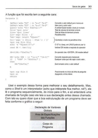 Sacos de gatos 303
Afunção que foi escrita tem a seguinte cara:
?ergunta ()
DefVal• ~ echo "S2" 1 tr "a-z" "A-ztt •
OthVal=-"echo "$3" I t.r ''a- z" "A- Z" "
Quest='echo "$1? SDefVal//" '
Cols•' tput cols'
Lins=·cput lines·
Lin=·expr SLins - 2'
Tam=' expr length "SQuest" ·
Col='expr ( SCols - $Tam ) I 2'
tput cup SLin SCol
echo -e "SQuest07c"
read SN < /dev/tty
SN=$(SN :- "$DefVal")
SN•'echo SSN I tr " [a- z) " '' (A- ZJ " '
if [ "SSN" != "SOthVal" l
then
SN• "$DefVal "
fi
tput cup SLin O
tput el
return
Converte ovalordefault para m
aitiscula
Idemcom ooutro valor
AvariávelQuestrecebeotextojámontado
Totalde ootunasdo terminalcorrente
Total de linhasdoterminalcorrente
Penúltimalinha
} Cenl/alizo otextonapenú!Uma linha
O07éobeep,em LINUXpode-se usarla
Variável SNrecebe arespostadooperador
Se operadordeu <ENTER>, SNrocebe default
Converte resposta para maiúscula
Qualquercoisa que não sejaooutro valor...
Serátomada comoovalordefau#
Posícionandono início dalinhada pef!lunta
A~ando alinha inteira
Usei o exemplo dessa forma para melhorar o seu detalhamento. Mas,
como o She/1 é um interpretador (acho que intérprete fica melhor, né?), ele
lê o programa sequencialmente, do início para o fim, e só entenderá uma
chamada de função caso ele leia a sua declaração antes dessa chamada.
Com isto eu quero dizer que a boa estruturação de um programa deve ser
feita conforme o gráfico a seguir:
Declaração de Variáveis
Globais
Áreade EspeciflcaQões
das FU'IÇÕeS
Corpo do
Programa
 