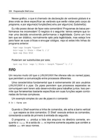 304 Programação Shell Linux
Nesse gráfico, o que é chamado de declaração de variáveis globais é a
área onde se deve especificar as variáveis que serão vistas pelo corpo do
programa, e por alguma(s) função(ões) e/ou por algum(ns) Subshell(s).
Eu não posso deixar de fazer este comentário! Programas de baixa per-
formance me incomodam! O negócio é o seguinte: temos sempre que to-
mar uma decisão envolvendo performance x legibilidade. Como um lívro
tem que ser didático, normalmente opto pela legibilidade, mas esteja livre
para fazer as suas criticas e enxugar códigos, veja só estas três linhas do
programa anterior:
Tam:z · e xp.r l ength " $Que~t. " '
Col=·expr ( SCols - STam  ) I 2
tput cup $Lin $Col
Poderiam ser substituídas por esta:
tpuc cup SLin · expr ( scols - l ength •souest" J I z·
FIFO
Um recurso muito útil que o LINUX/UNIX lhe oferece são os named pipes,
que permitem a comunicação entre processos diferentes.
Uma característica fundamental que é extremamente útil aos usuários
LINUX/UNIX é o pipe. Os pipes permitem que processos separados se
comuniquem sem terem sido desenvolvidos para trabalhar juntos. Isso per-
mite que ferramentas bastante específicas em suas funções sejam combi-
nadas de formas complexas.
Um exemplo simples do uso de pipes é o comando:
$ l s I fgrep que
Quando o She/1 examina a linha de comandos, ele acha a barra vertical
<1 , que separa os dois comandos. O She/1 executa ambos os comandos,
conectando a saída do primeiro à entrada do segundo.
O programa 1s produz a lista dos arquivos no diretório corrente, en-
quanto o t 9 rep lê a saida do 1 s e imprime somente aqueles que contêm a
cadeia que em seus nomes.
Mate com d re l s 1 • s
 
