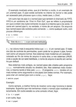 Sacos de gatos 305
O exemplo mostrado antes, que já é familiar a vocês, é um exemplo de
um unamed pipe. O pipe existe somente no interior do kernel e não pode
ser acessado pelo processo que o criou, neste caso, o She/1.
Um outro tipo de pipe é o named pipe que também é chamado de FIFO.
FIFO é um acrônimo de "First In First Ouf', que se refere à propriedade
em que a ordem dos bytes entrando no pipe é a mesma que a da saída. O
name em named pipe é, na verdade, o nome de um arquivo. Os arquivos
tipo named pipes são exibidos pelo comando ls como qualquer outro, com
poucas diferenças:
$ ls -1 fifol
prw-r-r-- 1 julio dipao O Jan 22 23 :11 fifo ll
Este não é o ls -1 a que você está habituado
o p na coluna mais à esquerda indica que fifol é um named pipe. O resto
dos bits de controle de permissões, quem pode ler ou gravar o pipe, funcio-
nam como um arquivo normal. Nos sistemas mais modernos um caractere 1
colocado ao fim do nome do arquivo é outra dica, e nos sistemas LINUX,
onde a opção de cor está habilitada, o nome do arquivo é escrito em verme-
lho por default.
Nos sistemas mais antigos, os named pipes são criados pelo programa
mknod, normalmente situado no diretório /etc. Nos sistemas mais moder-
nos, a mesma tarefa é feita pelo mktifo . O programa mkfifo recebe um ou
mais nomes como argumento e cria pipes com estes nomes. Por exemplo,
para criar um named pipe com o nome pipel, faça:
$ mkfifo pipel
Exemplo:
Como sempre, a melhor forma de mostrar como algo funciona é dando
exemplos. Suponha que nós tenhamos criado o named pipe mostrado an-
teriormente. Em outra sessão ou uma console virtual, faça:
$ l s - 1 > pipel
e em outra, faça:
$ cat < pipel
 