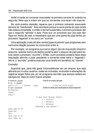 306 Programação Shell Linux
Voilà! A saída do comando executado na primeira console foi exibida na
segunda. Note que a ordem em que os comandos ocorreram não importa.
Se você prestou atenção, reparou que o primeiro comando executado
parecia ter "pendurado". Isso acontece porque a outra ponta do pipe ainda
não estava conectada, e então o kernel suspendeu o primeiro processo até
que o segundo "abrisse" o pipe. Para que um processo que usa pipe não
fique em modo de wait, é necessário que em uma ponta do pipe tenha um
processo "tagarela" e na outra um "ouvinte".
Uma aplicação muito útil dos name.d pipes é permitir que programas sem
nenhuma relação possam se comunicar entre si.
Por exemplo, um programa que se;rve algum tipo de requisição (imprimir
arquivos, acessar banco de dados) poderia abrir o arquivo de pipe para lei-
tura (seria o processo "ouvinte"). Então, outro processo poderia fazer essa
requisição abrindo o pipe, passando o comando (este seria o "tagarela").
Isto é, o "servidor" poderia executar uma tarefa em benefício do "cliente".
Exemplo:
Suponha que, para não gerar inconsistências em um arquivo que seja
alterado por muitos usuários, todas as inclusões, exclusões e alterações de
registros sejam feitos por um só programa servidor que sempre estará em
backgound. Veja só como ficaria simples:
$ mkfifo pipel
$ ls - 1 p i pel
Criando umarquivo üpo pipe
pr~- r--r-- 1 jneves ssup o Jan 14 17 : 48 pipel
$ c::at cliente
B!/binhh
c l ear:
echo "
tput cup 10 47
read Opc
tput cup 12 26
case $Opc in
Coletor de dados para atualização do allJUivo (tagarela)
O que voce deseja fazer?
1 - Incluir
2 - ~xcluir
3 - Alte.rar
! nfot:ne a sua opcao : ••
~1atcria com d r bs auto a.~s
 