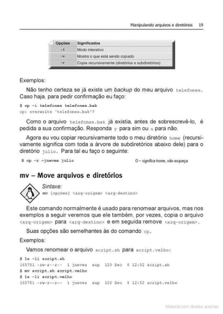 Manipulando arquivos e diretórios 19
LJ Opções Significados
-i Modo interativo
- v ,Mostra o que está sendo copiado
-r Copia recursivamente (diretórios e subdiretórios)
Exemplos:
Não tenho certeza se já existe um backup do meu arquivo tel e f ones .
Caso haja, para pedir confirmação eu faço:
$ cp -i telefones tel efo nes.bak
cp : overwrite ' telefones . bak'?
Como o arquivo telefones . bak. já existia, antes de sobrescrevê-lo, é
pedida a sua confirmação. Responda y para sim ou n para não.
Agora eu vou copiar recursivamente todo o meu diretório home (recursi-
vamente significa com toda a árvore de subdiretórios abaixo dele) para o
diretório julio. Para tal eu faço o seguinte:
$ cp - r ~jneves j ulio O- significahome, não esqueça
mv - Move arquivos e diretórios
Sintaxe:
mv [opções ] <arq- origem> <arq- destino>
Este comando normalmente é usado para renomear arquivos, mas nos
exemplos a seguir veremos que ele também, por vezes, copia o arquivo
<arq-origem> para <arq-des tino> e em seguida remove <arq-origem> .
Suas opções são semelhantes às do comando cp.
Exemplos:
Vamos renomear o arquivo script . sh para scri pt . velho :
$ l s - li script.sh
165751 - rw- r -- r -- 1 j neves sup 120 Dec 8 12 : 52 script . sh
$ mv s cript.sh script . velho
$ l s - l i script.velho
165751 - rvT- r -- r -- 1 jneves sup 120 Dec 8 12 : 52 scri pt . velho
Matenal çorn d1re1tos at,tora1s
 
