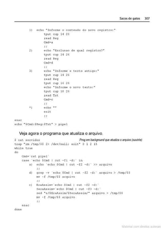 e~ac
1) echo "Informe o conteudo do novo registro:"
tput cup H 26
read Reg
Cmd• a
; ;
2) echo "Exclusao d& qual registro?"
tput cup 14 26
read Reg
Cmd~d
; ;
3) e cho "In forme o texto antigo: "
tput cup 14 26
J;ead Reg
tput cup H Z6
echo "' Informe
tput cup 18 26
read Txt
Cmd• c
'") echo
exit
o novo texto :"
echo "$Ct!'..d : $Reg : $Txt " > pipel
Veja agora o programa que atualiza o arquivo.
Sacos de gatos 307
$ c a t .servidor Prog em backgroundque atualiza oarquivo(ouvinte)
trap "rm /tmp/$$ 2> /clev/null; e ú t " O 1 2 15
'<lhilc t.rue
do
Cmd= •cat pipe l ·
case · echo $Cmd 1 c ut - fl - d : · in
•) echo ' echo $Cmd I cut - fZ -d : • >> arquivo
d) g rcp - v "echo $Cmd l c ut - f2 - d : · a rqu ivo > /tmp/$$
mv - f / tmp/$$ arquivo
c) EraAssim= · echo SCmd I cut. .. f2 -d : ·
SeraAssirn=' echo SCrnd I cut - f3 - d : ·
sed "s/SEraAssim/$SeraJcssirn/" arquivo > /tmp/$S
mv - f / t rnp/$$ arquivo
esac
done
~1atcria com d r bs auto a.~s
 