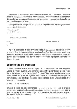 Sacos de gatos 309
Enquanto o Programai executava o seu primeiro bloco (as classifica-
ções) o Programa2 executava o seu awco1, processando as suas rotinas
de abertura e menu paralelamente ao Programai. ganhando dessa forma
um bom inteNalo de tempo.
O fragmento de código do Pro9rama2 a seguir mostra a transição do seu
Bt.OCOl para O Bl.OC02 :
OK•·cat. pipel
lf ( SOK =va
then
el se
e x it 1
li
Recebeu •pare•em OK
Após a execução de seu primeiro bloco, o Programaz passará a "ouvir"
o pipel , ficando parado até que as classificações do Pro g ramai terminem,
testando a seguir a mensagem passada pelo pipel para decidir se os ar-
quivos estão íntegros para serem impressos, ou se o programa deverá ser
descontinuado.
Substituição de processos
O She/1 também usa os named pipes de uma maneira bastante singular.
Como já vimos, quando um comando está entre parênteses, ele na reali-
dade é executado em um subshe/1 Como o She/1 atual recebe uma saída
única desse subshe/1, se agruparmos diversos comandos sob um par de
parênteses, essa saída poderia ser redirecionada como uma unidade. Por
exemplo, o comando:
$ (pwd ; ls -l) > saida.out
enviará a saída de dois comandos <o pwd e o l s - ll para o arquivo
saida .o uc. Uma substituição de processos (process substit ution) ocorre
quando você põe um < ou um > grudado na frente do parêntese da esquer-
da. Teclando-se o comando:
$ eat < (ls -l) O< tem que estarcolado no paréntese
Mate com d re l s 1 • s
 