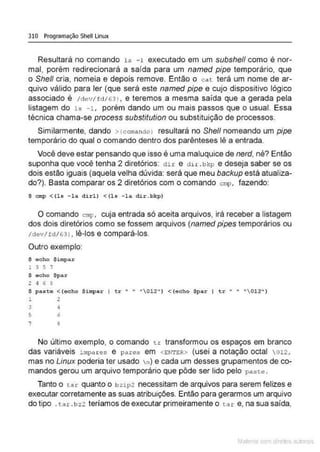 310 Programação Shell Linux
Resultará no comando ls -1 executado em um subshe/1 como é nor-
mal, porém redirecionará a saída para um named pipe temporário, que
o She/1 cria, nomeia e depois remove. Então o cat terá um nome de ar-
quivo válido para ler (que será este named pipe e cujo dispositivo lógico
associado é /dev/fd/6 3 ) , e teremos a mesma saída que a gerada pela
listagem do 1s -1, porém dando um ou mais passos que o usual. Essa
técnica chama-se process substitution ou substituição de processos.
Similarmente, dando >(comando) resultará no She/1 nomeando um pipe
temporário do qual o comando dentro dos parênteses lê a entrada.
Você deve estar pensando que isso é uma maluquice de nerd, né? Então
suponha que você tenha 2 diretórios: di r e d n.bkp e deseja saber se os
dois estão iguais (aquela velha dúvida: será que meu backup está atualiza-
do?). Basta comparar os 2 diretórios com o comando cmp, fazendo:
$ cmp <(ls -la dirl) <(lo -la dir.bkp)
O comando cmp, cuja entrada só aceita arquivos, irá receber a listagem
dos dois diretórios como se fossem arquivos (named pipes temporários ou
/dev/fd/63 ) , lê-los e compará-los.
Outro exemplo:
$ echo $impar
l 3 5 '
$ echo $par
2 4 6 e
S paste < (e<:ho $impar I tr " • " 012" ) < (echo $par I tr " • "012")
1 2
3 4
5 6
7 8
No último exemplo, o comando tr transformou os espaços em branco
das variáveis impares e pares em <ENTER> (usei a notação octal 012,
mas no Linux poderia ter usado n) e cada um desses grupamentos de co-
mandos gerou um arquivo temporário que pôde ser lido pelo paste .
Tanto o ta r quanto o b zip2 necessitam de arquivos para serem felizes e
executar corretamente as suas atribuições. Então para gerarmos um arquivo
do tipo . ta r. bz2 teríamos de executar primeiramente o ta r e, na sua saída,
Male com d re l s l • s
 