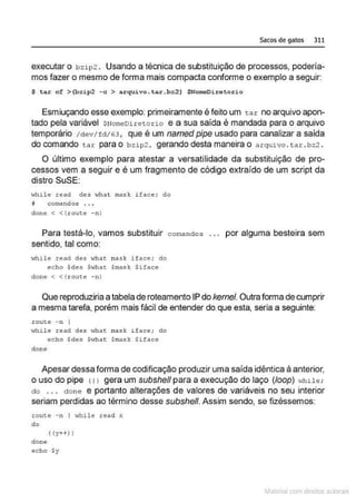 Sacos de gatos 311
executar o bzip2 . Usando a técnica de substituição de processos, podería-
mos fazer o mesmo de forma mais compacta conforme o exemplo a seguir:
$ tar cf >(bzip2 -c > arquiv o.tar .bz2) $NomeDiretorio
Esmiuçando esse exemplo: primeiramente é feito um t a r no arquivo apon-
tado pela variável $Nomeoiretorio e a sua saída é mandada para o arquivo
temporário / d e v/fd/63, que é um named pipe usado para canalizar a saída
do comando tar para o bzip2, gerando desta maneira o arquivo . tar .bz2 .
O último exemplo para atestar a versatilidade da substituição de pro-
cessos vem a seguir e é um fragmento de código extraído de um script da
distro SuSE:
·thile read des what mask if.!lee; do
il col!lllndos •. •
done < <{route - nl
Para testá-lo, vamos substituir coma ndos . . . por alguma besteira sem
sentido, tal como:
.,,hile read des v1hat mas k i face; do
echo $des $"1hat $mask $iface
clone< <{Loute -nl
Que reproduziria a tabela de roteamento IP do kernef. Outra forma de cumprir
a mesma tarefa, porém mais fácil de entender do que esta, seria a seguinte:
.rouee - n I
Hhile re-ad dett "'hat ma$k ifACé'; do
echo $des Swhat. Smasl: $ifacê
clone
Apesar dessa forma de codificação produzir uma saída idêntica à anterior,
o uso do pipe c1J gera um subsheff para a execução do laço (foop) while ;
do . . . done e portanto alterações de valores de variáveis no seu interior
seriam perdidas ao término desse subsheff. Assim sendo, se fizéssemos:
route -n I while read x
do
( (y++) )
done
echo $y
~1atcria com d r bs auto a.~s
 