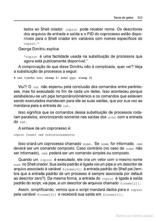 Sacos de gatos 313
lados ao Shell criador. coproc pode receber nome. Os descritores
dos arquivos de entrada e saída e o PIO do coprocesso estão dispo-
níveis para o Shell criador em variáveis com nomes especificas do
cop.roc ."
George Dimitriu explica:
" coproc é uma facilidade usada na substituição de processos que
agora está publicamente disponível."
A comprovação do que disse Dimitriu não é complicada, quer ver? Veja
a substituição de processos a seguir:
$ cat < (echo xxx; s leep 3; echo yyy: s leep 3 )
Viu?! O cat não esperou pela conclusão dos comandos entre parênte-
ses, mas foi executado no fim de cada um deles. Isso aconteceu porque
estabeleceu-se um pipe temporário/d inâmico e os comandos que estavam
sendo executados mandavam para ele as suas saídas, que por sua vez as
mandava para a entrada do cat .
Isso significa que os comandos dessa substituição de processos roda-
ram paralelos, sincronizando somente nas saídas dos echo com a entrada
do cat .
A sintaxe de um coprocesso é:
coproe [ nome] cmd redi re ciontune:nto~
Isso criará um coprocesso chamado nome . Se nome for informado, cmct
deverá ser um comando composto. Caso contrário (no caso de n ome não
ser informado), cmd poderá ser um comando simples ou composto.
Quando um coproc é executado, ele cria um vetor com o mesmo nome
nom<> no Shell criador. Sua saída padrão é ligada via um pipe a um descritor de
arquivo associado â variável s(nome [o11 à entrada padrão do Shell pai (lem-
bra que a entrada padrão de um processo é sempre associada por default
ao descritor zero?). Da mesma forma, a entrada do coproc é ligada à saída
padrão do script, via pipe, a um descritor de arquivos chamado s (nome [ 11 1.
Assim, simplificando, vemos que o script mandará dados para o coproc
pela variável s(nome (o J1 e receberá sua saída em s( nome ( 11 }.
~1atcria com d r bs auto a.~s
 